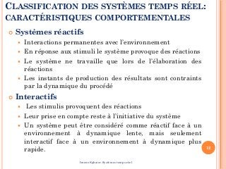 CLASSIFICATION DES SYSTÈMES TEMPS RÉEL:
CARACTÉRISTIQUES COMPORTEMENTALES
 Systèmes réactifs
 Interactions permanentes avec l’environnement
 En réponse aux stimuli le système provoque des réactions
 Le système ne travaille que lors de l’élaboration des
réactions
 Les instants de production des résultats sont contraints
par la dynamique du procédé
 Interactifs
 Les stimulis provoquent des réactions
 Leur prise en compte reste à l’initiative du système
 Un système peut être considéré comme réactif face à un
environnement à dynamique lente, mais seulement
interactif face à un environnement à dynamique plus
rapide. 12
Imene Sghaier-Systèmes temps-réel
 