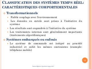 CLASSIFICATION DES SYSTÈMES TEMPS RÉEL:
CARACTÉRISTIQUES COMPORTEMENTALES
 Transformationnels
 Faible couplage avec l’environnement
 Les données en entrée sont prises à l‘initiative du
système
 Les résultats sont engendrés à l’initiative du système
 Les traitements internes sont généralement importants
(traitements algorithmiques)
 Systèmes embarqués ou enfouis
 Le système de commande est intégré au procédé
industriel et subit les mêmes contraintes (exemple:
téléphone mobile)
13
Imene Sghaier-Systèmes temps-réel
 