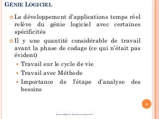GÉNIE LOGICIEL
 Le développement d’applications temps réel
relève du génie logiciel avec certaines
spécificités
 Il y une quantité considérable de travail
avant la phase de codage (ce qui n’était pas
évident)
 Travail sur le cycle de vie
 Travail avec Méthode
 Importance de l’étape d’analyse des
besoins
14
Imene Sghaier-Systèmes temps-réel
 