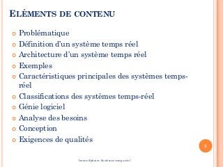 ELÉMENTS DE CONTENU
 Problématique
 Définition d’un système temps réel
 Architecture d’un système temps réel
 Exemples
 Caractéristiques principales des systèmes temps-
réel
 Classifications des systèmes temps-réel
 Génie logiciel
 Analyse des besoins
 Conception
 Exigences de qualités
2
Imene Sghaier-Systèmes temps-réel
 