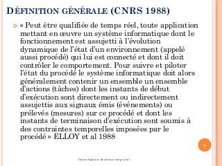 DÉFINITION GÉNÉRALE (CNRS 1988)
 « Peut être qualifiée de temps réel, toute application
mettant en œuvre un système informatique dont le
fonctionnement est assujetti à l’évolution
dynamique de l’état d’un environnement (appelé
aussi procédé) qui lui est connecté et dont il doit
contrôler le comportement. Pour suivre et piloter
l’état du procédé le système informatique doit alors
généralement contenir un ensemble un ensemble
d’actions (tâches) dont les instants de début
d’exécution sont directement ou indirectement
assujettis aux signaux émis (événements) ou
prélevés (mesures) sur ce procédé et dont les
instants de terminaison d’exécution sont soumis à
des contraintes temporelles imposées par le
procédé » ELLOY et al 1988
4
Imene Sghaier-Systèmes temps-réel
 