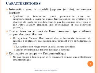 CARACTÉRISTIQUES
 Interaction avec le procédé (capteur (entrée), actionneur
(sortie))
 Système en interaction quasi permanente avec son
environnement, y compris après l'initialisation du système ; la
réaction du système est déterminée par les événements reçus et
par l'état courant (fonction des événements et des réactions
passés) ;
 Traiter tous les stimuli de l’environnement (parallélisme
ou pseudo parallélisme)
 Un système Temps Réel reçoit des événements émanant du
procédé à contrôler ; ces événements peuvent être périodiques ou
non
 Le système doit réagir avant un délai ou une date fixée
 Aucun événement ne doit être raté par le système
 Contrainte de temps => Facteurs critique
 Ne pas réagir à temps peut être considéré comme une défaillance
catastrophique
9
Imene Sghaier-Systèmes temps-réel
 