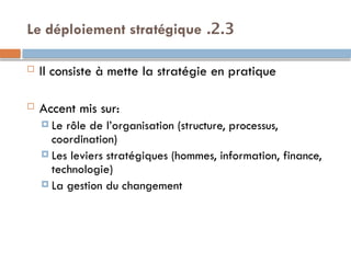 2.3
.
Le déploiement stratégique
 Il consiste à mette la stratégie en pratique
 Accent mis sur:
 Le rôle de l’organisation (structure, processus,
coordination)
 Les leviers stratégiques (hommes, information, finance,
technologie)
 La gestion du changement
 