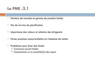 3.1
.
La PME
 Nombre de marchés et gamme de produits limités
 Pas de service de planification
 Importance des valeurs et attentes des dirigeants
 Fortes pressions concurrentielles en l’absence de niches
 Problèmes pour lever des fonds:
 Croissance souvent limitée
 Concentration sur la consolidation des acquis
 