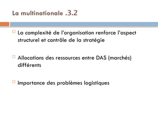 3.2
.
La multinationale
 La complexité de l’organisation renforce l’aspect
structurel et contrôle de la stratégie
 Allocations des ressources entre DAS (marchés)
différents
 Importance des problèmes logistiques
 