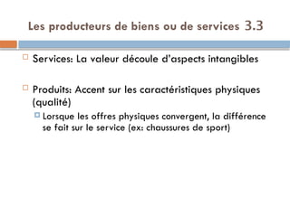 3.3
Les producteurs de biens ou de services
 Services: La valeur découle d’aspects intangibles
 Produits: Accent sur les caractéristiques physiques
(qualité)
 Lorsque les offres physiques convergent, la différence
se fait sur le service (ex: chaussures de sport)
 