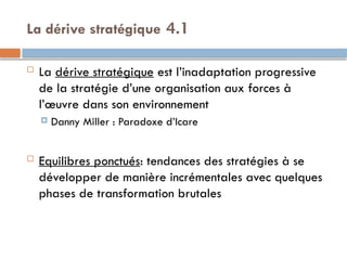 4.1
La dérive stratégique
 La dérive stratégique est l’inadaptation progressive
de la stratégie d’une organisation aux forces à
l’œuvre dans son environnement
 Danny Miller : Paradoxe d’Icare
 Equilibres ponctués: tendances des stratégies à se
développer de manière incrémentales avec quelques
phases de transformation brutales
 