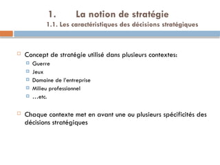 1. La notion de stratégie
1.1. Les caractéristiques des décisions stratégiques
 Concept de stratégie utilisé dans plusieurs contextes:
 Guerre
 Jeux
 Domaine de l’entreprise
 Milieu professionnel
 …etc.
 Chaque contexte met en avant une ou plusieurs spécificités des
décisions stratégiques
 