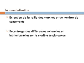 la mondialisation
 Extension de la taille des marchés et du nombre de
concurrents
 Recentrage des différences culturelles et
institutionnelles sur le modèle anglo-saxon
 