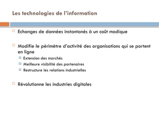 Les technologies de l’information
 Echanges de données instantanés à un coût modique
 Modifie le périmètre d’activité des organisations qui se portent
en ligne
 Extension des marchés
 Meilleure visibilité des partenaires
 Restructure les relations industrielles
 Révolutionne les industries digitales
 