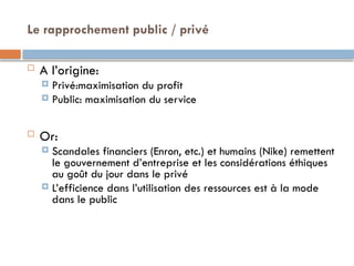 Le rapprochement public / privé
 A l’origine:
 Privé:maximisation du profit
 Public: maximisation du service
 Or:
 Scandales financiers (Enron, etc.) et humains (Nike) remettent
le gouvernement d’entreprise et les considérations éthiques
au goût du jour dans le privé
 L’efficience dans l’utilisation des ressources est à la mode
dans le public
 