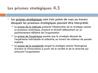 4.3
Les prismes stratégiques
 Les prismes stratégiques sont trois points de vues au travers
desquels les processus stratégiques peuvent être interprétés
 Le prisme de la méthode présente l’élaboration de la stratégie comme
un processus analytique, structuré et directif débouchant sur un
positionnement délibéré de l’organisation
 Le prisme de l’expérience postule que la stratégie découle de
l’expérience individuelle et collective, au travers de schémas de pensée
implicite
 Le prisme de la complexité conçoit la stratégie comme l’émergence
d’ordres et d’innovations à partir de la variété et de la diversité qui
entourent l’organisation
 