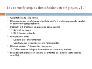 1.1
.
Les caractéristiques des décisions stratégiques
 Orientations de long terme
 Elles concernent le périmètre d’activité de l’entreprise (gamme de produit
et couverture géographique)
 L’objectif est d’obtenir un avantage concurrentiel
 Surcroît de valeur
 Difficilement imitable
 Elles peuvent être:
 Déduite de l’environnement
 Construite sur les ressources de l’organisation
 Elles nécessitent d’allouer des ressources:
 L’allocation ne doit pas être remise en cause trop souvent
 Elles doivent prendre en compte les attentes des acteurs (actionnaires,
salariés)
 