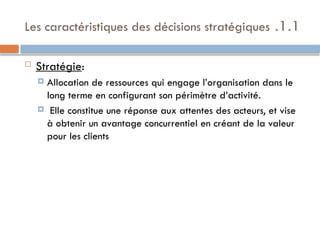 1.1
.
Les caractéristiques des décisions stratégiques
 Stratégie:
 Allocation de ressources qui engage l’organisation dans le
long terme en configurant son périmètre d’activité.
 Elle constitue une réponse aux attentes des acteurs, et vise
à obtenir un avantage concurrentiel en créant de la valeur
pour les clients
 