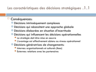 1.1
.
Les caractéristiques des décisions stratégiques
 Conséquences:
 Décisions intrinsèquement complexes
 Décisions qui nécessitent une approche globale
 Décisions élaborées en situation d’incertitude
 Décisions qui influencent les décisions opérationnelles
 La stratégie doit être mise en oeuvre
 L’avantage est effectivement obtenu au niveau opérationnel
 Décisions génératrices de changements:
 Internes: organisationnels et culturels (Ikea)
 Externes: relations avec les partenaires
 