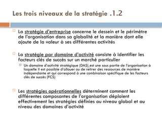 1.2
.
Les trois niveaux de la stratégie
 La stratégie d’entreprise concerne le dessein et le périmètre
de l’organisation dans sa globalité et la manière dont elle
ajoute de la valeur à ses différentes activités
 La stratégie par domaine d’activité consiste à identifier les
facteurs clés de succès sur un marché particulier
 Un domaine d’activité stratégique (DAS) est une sous partie de l’organisation à
laquelle il est possible d’allouer ou de retirer des ressources de manière
indépendante et qui correspond à une combinaison spécifique de les facteurs
clés de succès (FCS)
 Les stratégies opérationnelles déterminent comment les
différentes composantes de l’organisation déploient
effectivement les stratégies définies au niveau global et au
niveau des domaines d’activité
 