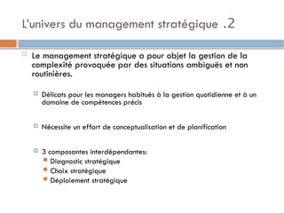 2
.
L’univers du management stratégique
 Le management stratégique a pour objet la gestion de la
complexité provoquée par des situations ambiguës et non
routinières.
 Délicats pour les managers habitués à la gestion quotidienne et à un
domaine de compétences précis
 Nécessite un effort de conceptualisation et de planification
 3 composantes interdépendantes:
 Diagnostic stratégique
 Choix stratégique
 Déploiement stratégique
 