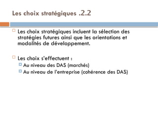 2.2
.
Les choix stratégiques
 Les choix stratégiques incluent la sélection des
stratégies futures ainsi que les orientations et
modalités de développement.
 Les choix s’effectuent :
 Au niveau des DAS (marchés)
 Au niveau de l’entreprise (cohérence des DAS)
 