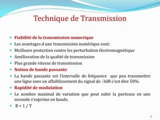 Technique de Transmission
 Fiabilité de la transmission numerique
 Les avantages d une transmission numérique sont:
 Meilleure protection contre les perturbation électromagnétique
 Amélioration de la qualité de transmission
 Plus grande vitesse de transmission
 Notion de bande passante
 La bande passante est l’intervalle de fréquence que peu transmettre
une ligne sans un affaiblissement du signal de -3dB c’est dire 50%.
 Rapidité de modulation
 Le nombre maximal de variation que peut subir la porteuse en une
seconde s’exprime en bauds.
 R = 1 / T
13
 