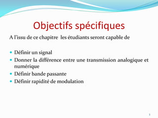 Objectifs spécifiques
A l’issu de ce chapitre les étudiants seront capable de
 Définir un signal
 Donner la différence entre une transmission analogique et
numérique
 Définir bande passante
 Définir rapidité de modulation
3
 