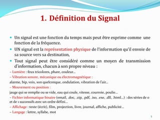 1. Définition du Signal
 Un signal est une fonction du temps mais peut être exprime comme une
fonction de la fréquence.
 UN signal est la représentation physique de l’information qu’il envoie de
sa source vers sa destination,
 Tout signal peut être considéré comme un moyen de transmission
d’information, chacun à son propre niveau :
– Lumière : feux tricolores, phare, couleur…
– Vibration sonore, mécanique ou électromagnétique :
alarme, bip, voix, son quelconque, ondulation, vibration de l’air…
– Mouvement ou position :
jauge qui se remplie ou se vide, eau qui coule, vitesse, courroie, poulie…
– Fichier informatique binaire (email, .doc, .zip, .pdf, .iso, .exe, .dll, .html…) : des séries de 0
et de 1 successifs avec un ordre défini…
– Affichage : texte (écrit), film, projection, livre, journal, affiche, publicité…
– Langage : lettre, syllabe, mot
5
 