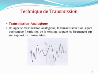 Technique de Transmission
 Transmission Analogique
 On appelle transmission analogique, la transmission d’un signal
quelconque ( variation de la tension, coutant et fréquence) sur
son support de transmission.
9
 