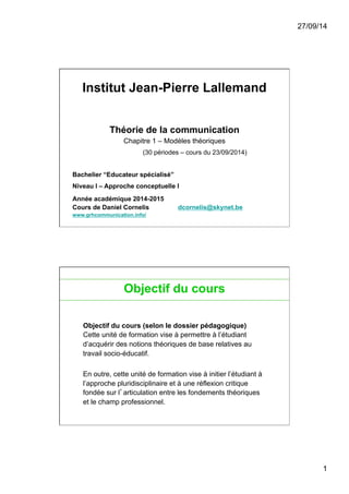 27/09/14 
1 
Institut Jean-Pierre Lallemand 
Théorie de la communication 
Chapitre 1 – Modèles théoriques 
(30 périodes – cours du 23/09/2014) 
Bachelier “Educateur spécialisé” 
Niveau I – Approche conceptuelle I 
Année académique 2014-2015 
Cours de Daniel Cornelis dcornelis@skynet.be 
www.grhcommunication.info/ 
2 
Objectif du cours 
Objectif du cours (selon le dossier pédagogique) 
Cette unité de formation vise à permettre à l’étudiant 
d’acquérir des notions théoriques de base relatives au 
travail socio-éducatif. 
En outre, cette unité de formation vise à initier l’étudiant à 
l’approche pluridisciplinaire et à une réflexion critique 
fondée sur l’articulation entre les fondements théoriques 
et le champ professionnel. 
 