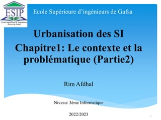 Ecole Supérieure d’ingénieurs de Gafsa
Urbanisation des SI
Chapitre1: Le contexte et la
problématique (Partie2)
Rim Afdhal
Niveau: 3éme Informatique
2022/2023 1
 