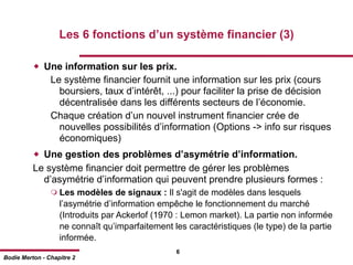 Les 6 fonctions d’un système financier (3)

           Une information sur les prix.
                Le système financier fournit une information sur les prix (cours
                  boursiers, taux d’intérêt, ...) pour faciliter la prise de décision
                  décentralisée dans les différents secteurs de l’économie.
                Chaque création d’un nouvel instrument financier crée de
                  nouvelles possibilités d’information (Options -> info sur risques
                  économiques)
           Une gestion des problèmes d’asymétrie d’information.
          Le système financier doit permettre de gérer les problèmes
            d’asymétrie d’information qui peuvent prendre plusieurs formes :
                 Les   modèles de signaux : Il s'agit de modèles dans lesquels
                   l’asymétrie d’information empêche le fonctionnement du marché
                   (Introduits par Ackerlof (1970 : Lemon market). La partie non informée
                   ne connaît qu’imparfaitement les caractéristiques (le type) de la partie
                   informée.
                                                 6
Bodie Merton - Chapitre 2
 
