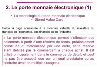 La technologie du porte-monnaie électronique Stored Value Card  2. Le porte monnaie électronique (1) Selon la page consacrée à la monnaie virtuelle du ministère du français de l’économie, des finances et de l’industrie « La porte-monnaie électronique permet d’effectuer des paiements à partir d’une réserve de fonds, préalablement constituée et matérialisée par une carte, cette réserve étant débitée par le commerçant à chaque achat. Il est utilisé principalement dans le commerce de détail, et peut ne pas être accepté que par un seul prestataire ou au contraire avoir de multiples usages»  