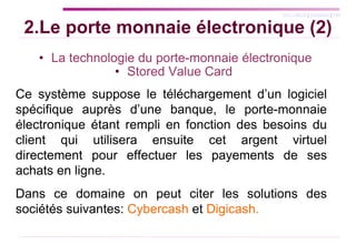 2.Le porte monnaie électronique (2) La technologie du porte-monnaie électronique Stored Value Card  Ce système suppose le téléchargement d’un logiciel spécifique auprès d’une banque, le porte-monnaie électronique étant rempli en fonction des besoins du client qui utilisera ensuite cet argent virtuel directement pour effectuer les payements de ses achats en ligne. Dans ce domaine on peut citer les solutions des sociétés suivantes:  Cybercash  et  Digicash. 