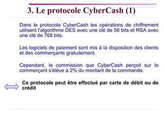 3. Le protocole CyberCash (1) Dans le protocole CyberCash les opérations de chiffrement utilisent l'algorithme DES avec une clé de 56 bits et RSA avec une clé de 768 bits.  Les logiciels de paiement sont mis à la disposition des clients et des commerçants gratuitement.  Cependant, la commission que CyberCash perçoit sur le commerçant s'élève à 2% du montant de la commande. Ce protocole peut être effectué par carte de débit ou de  crédit 