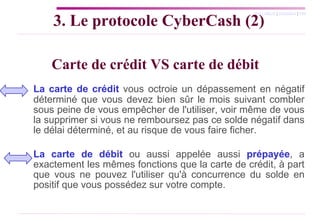 Carte de crédit VS carte de débit La carte de crédit  vous octroie un dépassement en négatif déterminé que vous devez bien sûr le mois suivant combler sous peine de vous empêcher de l'utiliser, voir même de vous la supprimer si vous ne remboursez pas ce solde négatif dans le délai déterminé, et au risque de vous faire ficher. La carte de débit  ou aussi appelée aussi  prépayée , a exactement les mêmes fonctions que la carte de crédit, à part que vous ne pouvez l'utiliser qu'à concurrence du solde en positif que vous possédez sur votre compte. 3. Le protocole CyberCash (2) 