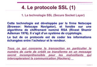   1. La technologie SSL (Secure Socket Layer) Cette technologie est développée par la firme Netscape (Browser: Netscape Navigator), et fondée sur une algorithme de chiffrement nommé RSA (Rivest Shamir Adleman 1976). Il s’agit d’un système de cryptologie. Le but de ce protocole est de coder les informations échangées entre l’acheteur et le vendeur.  Tous ce qui concerne la transaction en particulier le numéro de carte de crédit se transforme en un message secret incompréhensible pour les malveillants qui intercepteraient la communication (Hackers)  4. Le protocole SSL (1) 