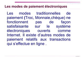 Les modes de paiement électroniques Les modes traditionnelles de paiement   ( Troc, Monnaie,chèque) ne fonctionnent pas de façon satisfaisante sur le système électroniques ouverts comme Internet. Il existe d’autres modes de paiement relatifs aux transactions qui s’effectue en ligne . 