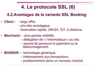 4.2.Avantages de la variante SSL Booking Client :   - large offre.   - prix très avantageux. - réservation rapide, 24h/24, 7j/7, à distance. Marchand :  - plus grande visibilité.  - délégation de « l’informatique » au site.  - assuré de percevoir le paiement ou le    dédommagement. BOOKER :  - technologie générique.   - intéressement aux transactions.     - positionnement dans un nouveau marché. 4. Le protocole SSL (6) 