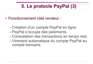 Fonctionnement côté vendeur : Création d’un compte PayPal en ligne. PayPal s’occupe des paiements. Consultation des transactions en temps réel. Virement automatique du compte PayPal au compte bancaire. 5. Le protocle PayPal (3) 