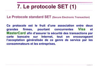 Le Protocole standard SET  (Secure Electronic Transaction)   Ce protocole est le fruit d’une association entre deux grandes firmes, pourtant concurrentes  Visa  et  MasterCard   afin d’assurer la sécurité des transactions par carte bancaire sur Internet, tout en encourageant l’acceptation généralisée de ce genre de service par les consommateurs et les entreprises.  7. Le protocole SET (1) 