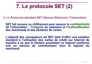   3. Le Protocole standard SET (Secure Electronic Transaction)   SET fait recours au chiffrement pour assurer la  confidentialité  de l’information , l’ intégrité  du paiement et l’ authentification  des marchands et des titulaires de cartes.  L’objectif des concepteurs de SET était d’offrir une solution standard à l’utilisation des cartes de crédit sur Internet de manière à ce que le titulaire possédant un logiciel conforme soit en mesure de communiquer avec le logiciel du marchand. 7. Le protocole SET (2) 
