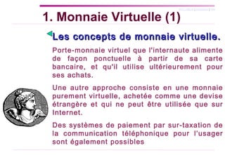 Les concepts de monnaie virtuelle.   Porte-monnaie virtuel que l'internaute alimente de façon ponctuelle à partir de sa carte bancaire, et qu'il utilise ultérieurement pour ses achats.  Une autre approche consiste en une monnaie purement virtuelle, achetée comme une devise étrangère et qui ne peut être utilisée que sur Internet. Des systèmes de paiement par sur-taxation de la communication téléphonique pour l’usager sont également possibles 1. Monnaie Virtuelle (1) 