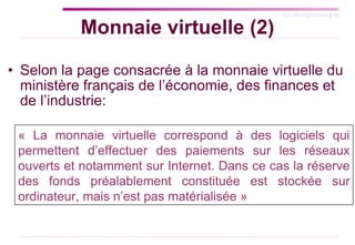 Monnaie virtuelle (2) Selon la page consacrée à la monnaie virtuelle du ministère français de l’économie, des finances et de l’industrie: « La monnaie virtuelle correspond à des logiciels qui permettent d’effectuer des paiements sur les réseaux ouverts et notamment sur Internet. Dans ce cas la réserve des fonds préalablement constituée est stockée sur ordinateur, mais n’est pas matérialisée »  