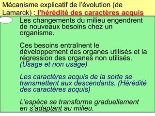 Mécanisme explicatif de l’évolution (de
Lamarck) : l'hérédité des caractères acquis
Les changements du milieu engendrent
de nouveaux besoins chez un
organisme.
Ces besoins entraînent le
développement des organes utilisés et la
régression des organes non utilisés.
(Usage et non usage)
Les caractères acquis de la sorte se
transmettent aux descendants. (Hérédité
des caractères acquis)
L’espèce se transforme graduellement
en s’adaptant au milieu.

 