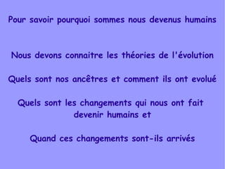 Pour savoir pourquoi sommes nous devenus humains

Nous devons connaitre les théories de l'évolution
Quels sont nos ancêtres et comment ils ont evolué
Quels sont les changements qui nous ont fait
devenir humains et
Quand ces changements sont-ils arrivés

 