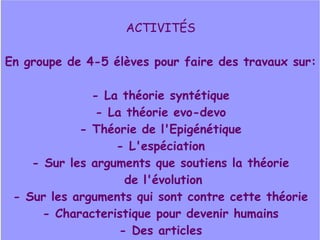 ACTIVITÉS
En groupe de 4-5 élèves pour faire des travaux sur:
- La théorie syntétique
- La théorie evo-devo
- Théorie de l'Epigénétique
- L'espéciation
- Sur les arguments que soutiens la théorie
de l'évolution
- Sur les arguments qui sont contre cette théorie
- Characteristique pour devenir humains
- Des articles

 