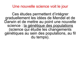Une nouvelle science voit le jour
Ces études permettent d’intégrer
graduellement les idées de Mendel et de
Darwin et de mettre au point une nouvelle
science : la génétique des populations
(science qui étudie les changements
génétiques au sein des populations, au fil
du temps).

 