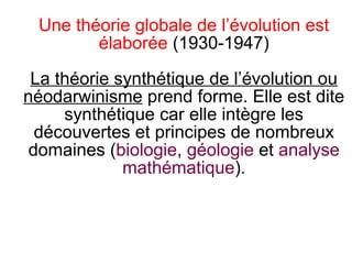 Une théorie globale de l’évolution est
élaborée (1930-1947)
La théorie synthétique de l’évolution ou
néodarwinisme prend forme. Elle est dite
synthétique car elle intègre les
découvertes et principes de nombreux
domaines (biologie, géologie et analyse
mathématique).

 