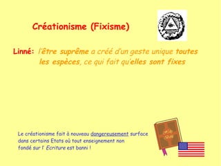 Créationisme (Fixisme)
Linné: l’être suprême a créé d’un geste unique toutes
les espèces, ce qui fait qu’elles sont fixes

Le créationisme fait à nouveau dangereusement surface
dans certains Etats où tout enseignement non
fondé sur l’ Ecriture est banni !

 