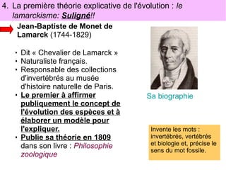 4. La première théorie explicative de l'évolution : le
lamarckisme: Suligné!!
Jean-Baptiste de Monet de
Lamarck (1744-1829)
• Dit « Chevalier de Lamarck »

• Naturaliste français.
• Responsable des collections
d'invertébrés au musée
d'histoire naturelle de Paris.
• Le premier à affirmer
publiquement le concept de
l'évolution des espèces et à
élaborer un modèle pour
l'expliquer.
• Publie sa théorie en 1809
dans son livre : Philosophie
zoologique

Sa biographie

Invente les mots :
invertébrés, vertébrés
et biologie et, précise le
sens du mot fossile.

 