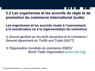 2.2 Les organismes et les accords de régie et de 
promotion du commerce international (suite) 
Les organismes et les accords voués à l’avancement, 
à la coordination ou à la réglementation du commerce 
•L’Accord général sur les tarifs douaniers et le commerce / 
General Agreement on Tariffs and Trade (GATT) 
•L’Organisation mondiale du commerce (OMC)/ 
World Trade Organization (www.wto.org) 
© Chenelère Éducation inc., Commerce international, 2e édition. 
 