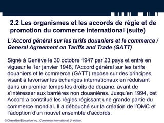 2.2 Les organismes et les accords de régie et de 
promotion du commerce international (suite) 
L’Accord général sur les tarifs douaniers et le commerce / 
General Agreement on Tariffs and Trade (GATT) 
Signé à Genève le 30 octobre 1947 par 23 pays et entré en 
vigueur le 1er janvier 1948, l’Accord général sur les tarifs 
douaniers et le commerce (GATT) repose sur des principes 
visant à favoriser les échanges internationaux en réduisant 
dans un premier temps les droits de douane, avant de 
s’intéresser aux barrières non douanières. Jusqu’en 1994, cet 
Accord a constitué les règles régissant une grande partie du 
commerce mondial. Il a débouché sur la création de l’OMC et 
l’adoption d’un nouvel ensemble d’accords. 
© Chenelère Éducation inc., Commerce international, 2e édition. 
 